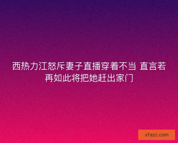 西热力江怒斥妻子直播穿着不当 直言若再如此将把她赶出家门