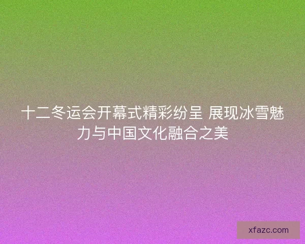 十二冬运会开幕式精彩纷呈 展现冰雪魅力与中国文化融合之美