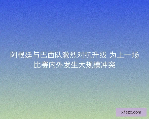 阿根廷与巴西队激烈对抗升级 为上一场比赛内外发生大规模冲突