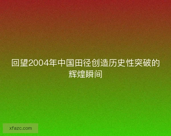 回望2004年中国田径创造历史性突破的辉煌瞬间 回望2004年中国田径创造历史性突破的辉煌瞬间