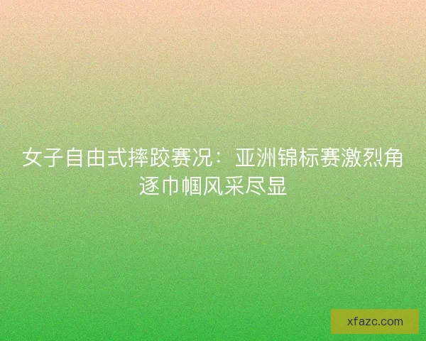 女子自由式摔跤赛况：亚洲锦标赛激烈角逐巾帼风采尽显