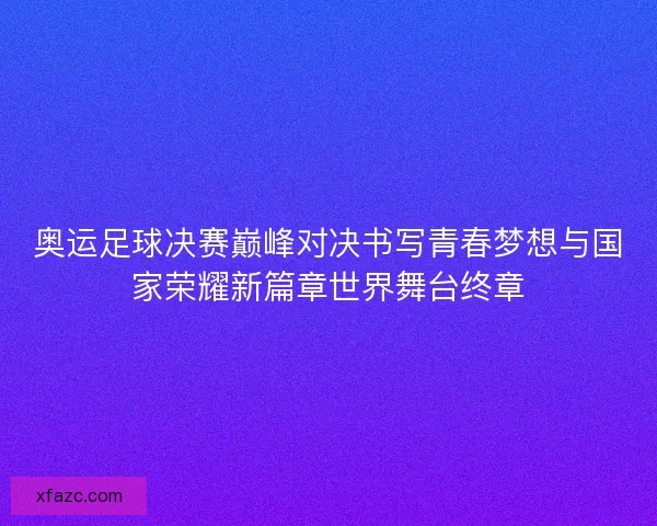 奥运足球决赛巅峰对决书写青春梦想与国家荣耀新篇章世界舞台终章
