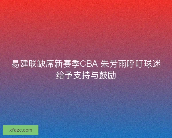 易建联缺席新赛季CBA 朱芳雨呼吁球迷给予支持与鼓励