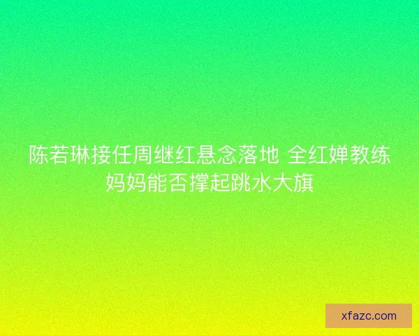 陈若琳接任周继红悬念落地 全红婵教练妈妈能否撑起跳水大旗 陈若琳接任周继红悬念落地 全红婵教练妈妈能否撑起跳水大旗