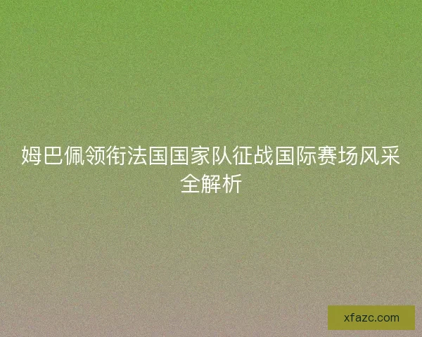 姆巴佩领衔法国国家队征战国际赛场风采全解析