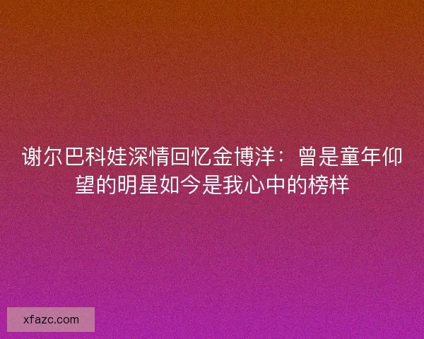 谢尔巴科娃深情回忆金博洋：曾是童年仰望的明星如今是我心中的榜样