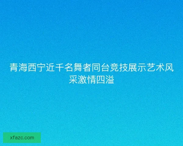 青海西宁近千名舞者同台竞技展示艺术风采激情四溢