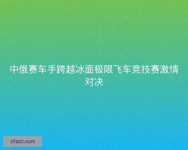 中俄赛车手跨越冰面极限飞车竞技赛激情对决