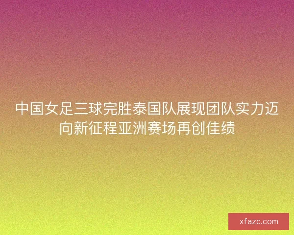 中国女足三球完胜泰国队展现团队实力迈向新征程亚洲赛场再创佳绩