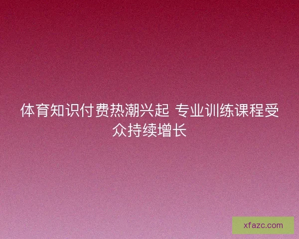 体育知识付费热潮兴起 专业训练课程受众持续增长 体育知识付费热潮兴起 专业训练课程受众持续增长