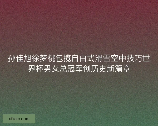 孙佳旭徐梦桃包揽自由式滑雪空中技巧世界杯男女总冠军创历史新篇章 孙佳旭徐梦桃包揽自由式滑雪空中技巧世界杯男女总冠军创历史新篇章