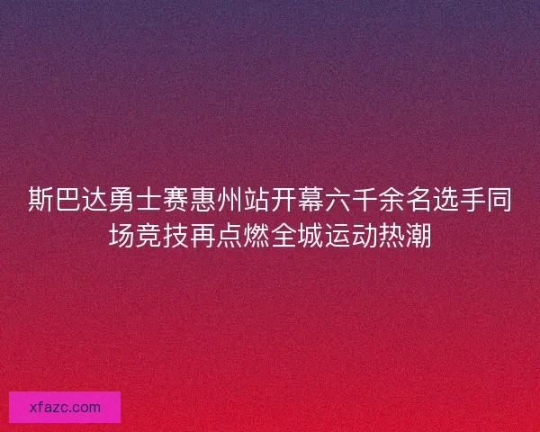 斯巴达勇士赛惠州站开幕六千余名选手同场竞技再点燃全城运动热潮 斯巴达勇士赛惠州站开幕六千余名选手同场竞技再点燃全城运动热潮