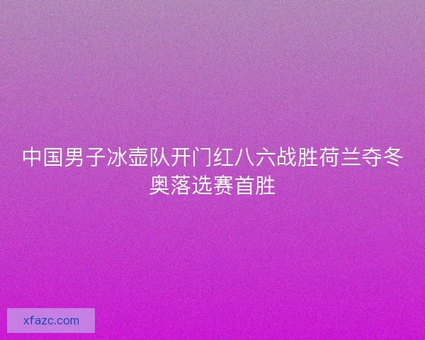 中国男子冰壶队开门红八六战胜荷兰夺冬奥落选赛首胜 中国男子冰壶队开门红八六战胜荷兰夺冬奥落选赛首胜