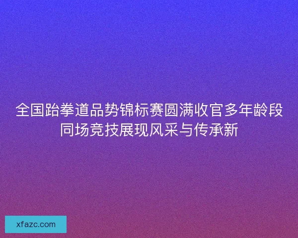 全国跆拳道品势锦标赛圆满收官多年龄段同场竞技展现风采与传承新