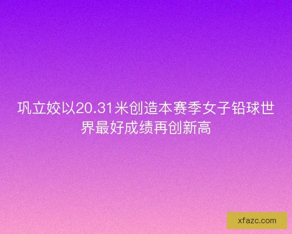 巩立姣以20.31米创造本赛季女子铅球世界最好成绩再创新高