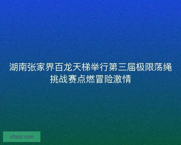 湖南张家界百龙天梯举行第三届极限荡绳挑战赛点燃冒险激情