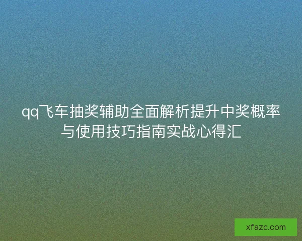 qq飞车抽奖辅助全面解析提升中奖概率与使用技巧指南实战心得汇