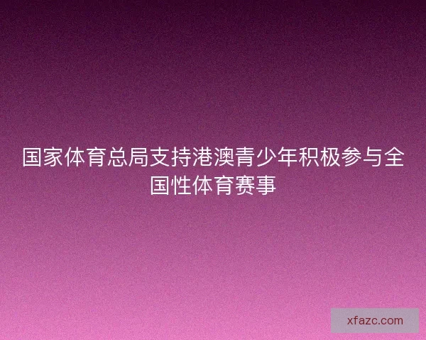 国家体育总局支持港澳青少年积极参与全国性体育赛事 国家体育总局支持港澳青少年积极参与全国性体育赛事