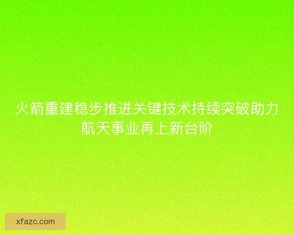 火箭重建稳步推进关键技术持续突破助力航天事业再上新台阶