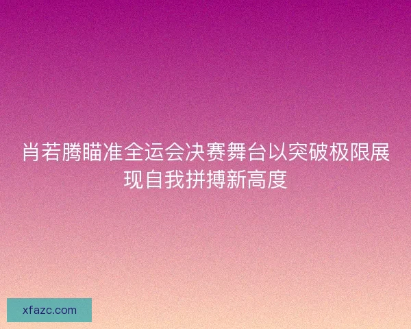 肖若腾瞄准全运会决赛舞台以突破极限展现自我拼搏新高度 肖若腾瞄准全运会决赛舞台以突破极限展现自我拼搏新高度