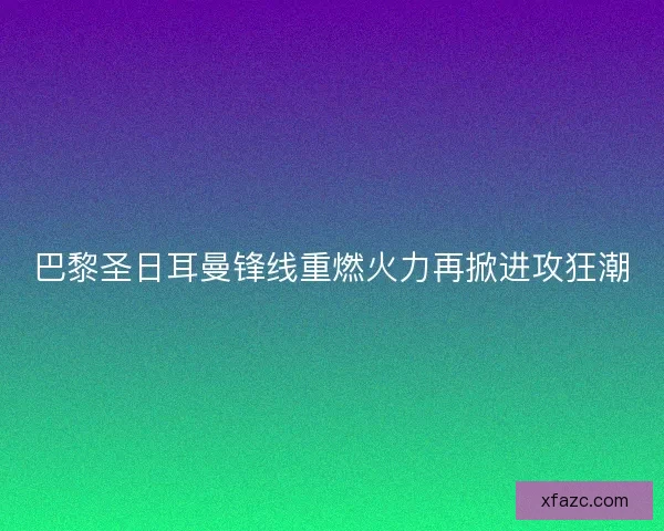 巴黎圣日耳曼锋线重燃火力再掀进攻狂潮