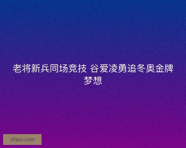 老将新兵同场竞技 谷爱凌勇追冬奥金牌梦想