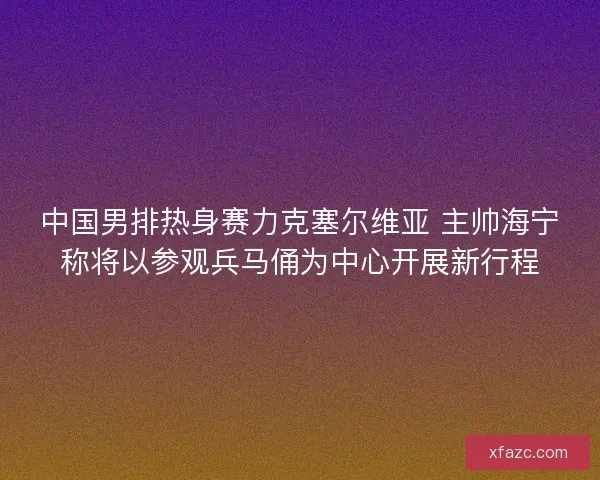 中国男排热身赛力克塞尔维亚 主帅海宁称将以参观兵马俑为中心开展新行程 中国男排热身赛力克塞尔维亚 主帅海宁称将以参观兵马俑为中心开展新行程